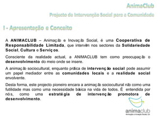 A  ANIMACLUB  – Animação e Inovação Social, é uma  Cooperativa de Responsabilidade Limitada , que intervêm nos sectores da  Solidariedade Social ,  Cultura  e  Serviços .  Consciente da realidade actual, a ANIMACLUB tem como preocupação o  desenvolvimento  do meio onde se insere. A animação sociocultural, enquanto prática de  intervenção social  pode assumir um papel mediador entre as  comunidades locais  e a  realidade social  envolvente.  Desta forma, este projecto pioneiro encara a animação sociocultural não como uma futilidade mas como uma necessidade básica na vida de todos. É entendida por nós, como uma  estratégia de intervenção promotora de desenvolvimento .  