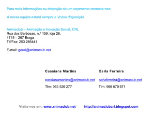 Para mais informações ou obtenção de um orçamento contacte-nos: A nossa equipa estará sempre a Vossa disposição Animaclub – Animação e Inovação Social, CRL Rua dos Barbosas, n.º 159, loja 26. 4715 – 267 Braga Tlf/Fax: 253 286441  E-mail:  [email_address]   Visite-nos em:  www.animaclub.net http://animaclubcrl.blogspot.com   Cassiana Martins Carla Ferreira [email_address] Tlm: 963 526 277 [email_address] Tlm: 966 670 671 