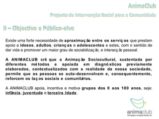 Existe uma forte necessidade de  aproximação entre os serviços  que prestam apoio a  idosos ,  adultos ,  crianças  e  adolescentes  e estes, com o sentido de dar vida e promover um maior grau de sociabilização, e interacção pessoal.  A ANIMACLUB crê que a Animação Sociocultural, sustentada por diferentes métodos e apoiada em diagnósticos previamente elaborados, contextualizados com a realidade da nossa sociedade, permite que as pessoas se auto-desenvolvam e, consequentemente, reforcem os laços sociais e comunitários.  A ANIMACLUB apoia, incentiva e motiva  grupos dos 0 aos 100 anos , seja:  infância ,  juventude  e  terceira Idade . 