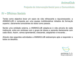 Tendo como objectivo levar um sopro de vida refrescante e rejuvenescedor, a ANIMACLUB é composta por uma equipa multidisciplinar dotados de formação superior, claramente conscientes do idoso como pessoa.  Sendo uma entidade externa, a ANIMACLUB adapta-se à vida própria de cada instituição, entra em simbiose com o grupo de idosos e aprende diariamente com cada idoso. Assim, vamos aprendendo, crescendo, adaptando e inovando… Através das seguintes actividades a ANIMACLUB está sempre apta a responder a todos os desafios:  