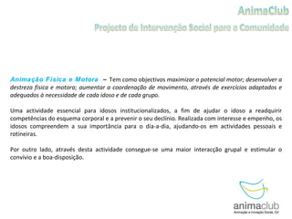 Animação Física e Motora  –  Tem como objectivos   maximizar o potencial motor; desenvolver a destreza física e motora; aumentar a coordenação de movimento, através de exercícios adaptados e adequados à necessidade de cada idoso e de cada grupo. Uma actividade essencial para idosos institucionalizados, a fim de ajudar o idoso a readquirir competências do esquema corporal e a prevenir o seu declínio. Realizada com interesse e empenho, os idosos compreendem a sua importância para o dia-a-dia, ajudando-os em actividades pessoais e rotineiras. Por outro lado, através desta actividade consegue-se uma maior interacção grupal e estimular o convívio e a boa-disposição. 