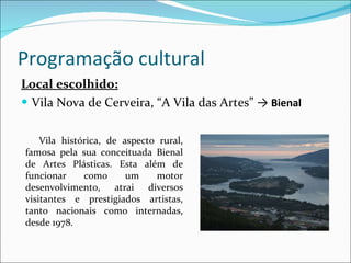 Programação cultural Local escolhido: Vila Nova de Cerveira, “A Vila das Artes”  ->  Bienal Vila histórica, de aspecto rural, famosa pela sua conceituada Bienal de Artes Plásticas. Esta além de funcionar como um motor desenvolvimento, atrai diversos visitantes e prestigiados artistas, tanto nacionais como internadas, desde 1978. 
