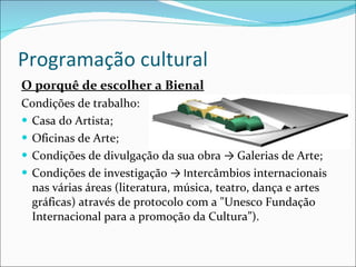 Programação cultural O porquê de escolher a Bienal Condições de trabalho: Casa do Artista; Oficinas de Arte; Condições de divulgação da sua obra  ->  Galerias de Arte; Condições de investigação  -> I ntercâmbios internacionais nas várias áreas (literatura, música, teatro, dança e artes gráficas) através de protocolo com a "Unesco Fundação Internacional para a promoção da Cultura”). 