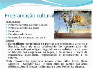 Programação cultural Público alvo: Pintores e artistas da especialidade; Pintores e artistas no geral; Escritores; Estudantes de Letras; Interessados no assunto em geral. Porquê? O  Surrealismo caracteriza-se por  ser um movimento artístico e literário, fruto de uma combinação do representativo, do abstracto, e do psicológico. Segundo os surrealistas, a arte deve-se libertar das exigências, da lógica e da razão e ir além da consciência quotidiana, expressando o inconsciente e os sonhos. Neste movimento aparecem nomes como Max Ernst, René Magritte , Salvador Dalí  e Juan Miró no campo das artes plásticas, André Breton na literatura e Luis Buñuel no cinema. 