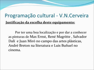 Programação cultural - V.N.Cerveira Justificação da escolha deste equipamento: Por ter uma boa localização e por dar a conhecer  as pinturas de  Max Ernst, René Magritte , Salvador Dalí  e Juan Miró no campo das artes plásticas, André Breton na literatura e Luis Buñuel no cinema. 