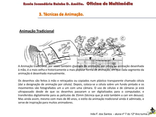 A Animação tradicional, por vezes também chamada de animação por célula ou animação desenhada
à mão, é a mais velha e historicamente a mais popular forma de animação, em que cada segmento da
animação é desenhado manualmente.
Os desenhos são feitos à mão e retraçados ou copiados num plástico transparente chamado célula
(daí a designação de animação por célula). Depois, coloca-se a célula sobre um fundo pintado e os
movimentos são fotografados um a um com uma câmara. O uso de células e de câmaras já está
ultrapassado desde de que os desenhos passaram a ser digitalizados para o computador, e
transferidos digitalmente para as películas de 35mm (técnica que já está também a cair em desuso).
Mas ainda assim, mesmo com mais de 80 anos, o estilo da animação tradicional ainda é admirado, e
serve de inspiração para muitos animadores.
3. Técnicas de Animação.
Inês F. dos Santos - aluna nº 7 do 12º Ano turma F
Animação Tradicional
 