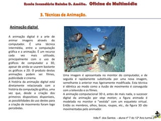 Uma imagem é apresentada no monitor do computador, e de
seguida é rapidamente substituída por uma nova imagem,
semelhante à anterior mas ligeiramente modificada. Esta técnica
é idêntica ao modo como a ilusão de movimento é conseguida
com a televisão e os filmes.
A animação computacional 3D é, antes de mais nada, o sucessor
digital da animação por stop motion; a figura animada é
modelada no monitor e "vestida" com um esqueleto virtual.
Então os membros, olhos, bocas, roupas, etc., da figura 3D são
movimentadas pelo animador.
A animação digital é a arte de
animar imagens através do
computador. É uma técnica
intermédia, entre a computação
gráfica e a animação. É um recurso
cada vez mais utilizado,
principalmente com o uso de
gráficos de computador a 3D,
apesar de ainda se usarem bastante
os gráficos a 2D. O produto destas
animações podem ser filmes,
publicidade e cinema.
A história da animação digital está
diretamente relacionada com a
história da computação gráfica, uma
vez que, desde a criação dos
primeiros dispositivos disponíveis,
as possibilidades do uso destes para
a criação de movimento foram logo
percebidas.
3. Técnicas de Animação.
Animação digital
Inês F. dos Santos - aluna nº 7 do 12º Ano turma F
 
