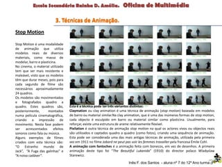 Stop Motion
Stop Motion é uma modalidade
de animação que utiliza
modelos reais de diversos
materiais, como massa de
modelar, barro e plasticina.
No cinema, o material utilizado
tem que ser mais resistente e
maleável, visto que os modelos
têm que durar meses, pois para
cada segundo de filme são
necessários aproximadamente
24 quadros.
Os modelos são movimentados
e fotografados quadro a
quadro. Estes quadros são,
posteriormente, montados
numa película cinematográfica,
criando a impressão de
movimento. Nesta fase podem
ser acrescentados efeitos
sonoros como fala ou música.
Alguns exemplos de filmes
criados com esta técnica são:
“O Estranho mundo de
Jack”, “A Fuga das galinhas” e
“A noiva cadáver”.
Esta é a técnica pode ter três variantes distintas:
Claymation ou clay animation é uma técnica de animação (stop motion) baseada em modelos
de barro ou material similar.Na clay animation, que é uma das inúmeras formas de stop motion,
cada objecto é esculpido em barro ou material similar como plasticina. Usualmente, para
reforçar, existe uma estrutura de arame relativamente flexível.
Pixilation é outra técnica de animação stop motion na qual os actores vivos ou objectos reais
são utilizados e captados quadro a quadro (como fotos), criando uma sequência de animação.
Esta pode ser considerada uma das mais antigas técnicas de animação, utilizada pela primeira
vez em 1911 no filme Jobard ne peut pas voir les femmes travailler pela francesa Émile Cohl.
A animação com fantoches é a animação feita com bonecos, em vez de desenhos. A primeira
animação deste tipo foi “The Beautiful Lukanida” (1910) do director polaco Wladyslaw
Starewicz.
3. Técnicas de Animação.
Inês F. dos Santos - aluna nº 7 do 12º Ano turma F
 