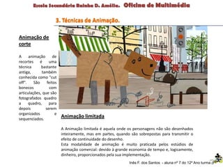 Animação de
corte
A animação de
recortes é uma
técnica bastante
antiga, também
conhecida como "cut
off". São feitos
bonecos com
articulações, que são
fotografados quadro
a quadro, para
depois serem
organizados e
sequenciados.
Animação limitada
A Animação limitada é aquela onde os personagens não são desenhados
inteiramente, mas em partes, quando são sobrepostas para transmitir o
efeito de continuidade do desenho.
Esta modalidade de animação é muito praticada pelos estúdios de
animação comercial: devido à grande economia de tempo e, logicamente,
dinheiro, proporcionados pela sua implementação.
3. Técnicas de Animação.
Inês F. dos Santos - aluna nº 7 do 12º Ano turma F
 