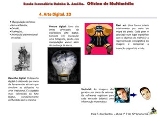 4. Arte Digital. 2D
• Manipulação de fotos:
• Natural-Media;
• Oekaki;
• Ilustração;
• Animação bidimensional
vectorial.
Desenho digital: O desenho
digital é elaborado por meio
de ferramentas virtuais que
simulam as utilizadas na
Arte Tradicional. É o aspecto
mais conhecido da Arte
Digital, constantemente
confundido com a mesma
Pintura digital: Uma das
áreas principais da
expressões arte digital.
Consiste em manipular
uma fotografia, sendo esta
manipulação visível além
de mudança de cores.
Pixel art: Uma forma criada
inteiramente por meio de
mapa de pixels. Cada pixel é
colocado num lugar específico
com o objetivo de melhorar a
representação iconográfica da
imagem e completar a
intenção original do artista.
Vectorial: As imagens são
geradas por meio de vetores.
Os softwares registram para
cada entidade (objeto) uma
informação matemática
Inês F. dos Santos - aluna nº 7 do 12º Ano turma F
 