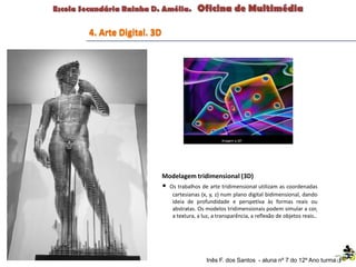 Inês F. dos Santos - aluna nº 7 do 12º Ano turma F
4. Arte Digital. 3D
Modelagem tridimensional (3D)
• Os trabalhos de arte tridimensional utilizam as coordenadas
cartesianas (x, y, z) num plano digital bidimensional, dando
ideia de profundidade e perspetiva às formas reais ou
abstratas. Os modelos tridimensionais podem simular a cor,
a textura, a luz, a transparência, a reflexão de objetos reais..
 