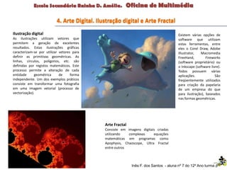 4. Arte Digital. Ilustração digital e Arte Fractal
Ilustração digital
As ilustrações utilizam vetores que
permitem a geração de excelentes
resultados. Estas ilustrações gráficas
caracterizam-se por utilizar vetores para
definir as primitivas geométricas. As
linhas, círculos, polígonos, etc. são
definidas por registos matemáticos. Este
processo permite a alteração de cada
entidade geométrica de forma
independente. Um dos exemplos práticos
consiste em transformar uma fotografia
em uma imagem vetorial (processo de
vectorização).
Existem várias opções de
software que utilizam
estas ferramentas, entre
eles o Corel Draw, Adobe
Illustrator, Macromedia
FreeHand, Fireworks
(software proprietário) ou
o Inkscape (software livre).
Todos possuem várias
aplicações. São
freqüentemente utilizados
para criação da papelaria
de um empresa do que
para ilustração), baseados
nas formas geométricas.
Inês F. dos Santos - aluna nº 7 do 12º Ano turma F
Arte Fractal
Consiste em imagens digitais criadas
utilizando complexas equações
matemáticas em programas como
Apophysis, Chaoscope, Ultra Fractal
entre outros
 