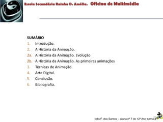 SUMÁRIO
1. Introdução.
2. A História da Animação.
2a. A História da Animação. Evolução
2b. A História da Animação. As primeiras animações
3. Técnicas de Animação.
4. Arte Digital.
5. Conclusão.
6. Bibliografia.
Inês F. dos Santos - aluna nº 7 do 12º Ano turma F
 