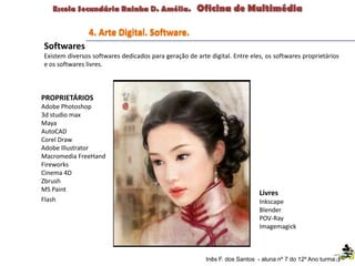 Inês F. dos Santos - aluna nº 7 do 12º Ano turma F
PROPRIETÁRIOS
Adobe Photoshop
3d studio max
Maya
AutoCAD
Corel Draw
Adobe Illustrator
Macromedia FreeHand
Fireworks
Cinema 4D
Zbrush
MS Paint
Flash
Livres
Inkscape
Blender
POV-Ray
Imagemagick
4. Arte Digital. Software.
Softwares
Existem diversos softwares dedicados para geração de arte digital. Entre eles, os softwares proprietários
e os softwares livres.
 