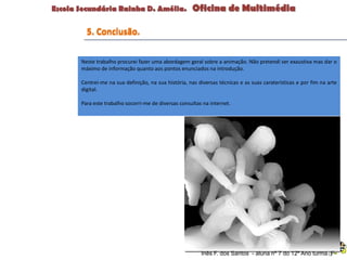 Neste trabalho procurei fazer uma abordagem geral sobre a animação. Não pretendi ser exaustiva mas dar o
máximo de informação quanto aos pontos enunciados na introdução.
Centrei-me na sua definição, na sua história, nas diversas técnicas e as suas caraterísticas e por fim na arte
digital.
Para este trabalho socorri-me de diversas consultas na internet.
Inês F. dos Santos - aluna nº 7 do 12º Ano turma F
5. Conclusão.
 