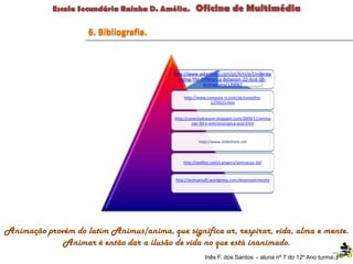 Animação provém do latim Animus/anima, que significa ar, respirar, vida, alma e mente.
Animar é então dar a ilusão de vida no que está inanimado.
http://www.askarticles.com/pt/Article/Understa
nding-The-Difference-Between-2D-And-3D-
Animations/139067
http://www.compute-rs.com/pt/conselho-
1270515.htm
http://conectadoespm.blogspot.com/2009/11/anima
cao-3d-e-estereoscopica-qual.html
http://www.slideshare.net
http://oeditor.com/category/animacao-3d/
http://animamulti.wordpress.com/desenvolvimento
Inês F. dos Santos - aluna nº 7 do 12º Ano turma F
6. Bibliografia.
 