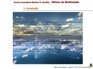 O presente trabalho realizado no âmbito da disciplina de Oficina de Multimédia tem como
objetivo falar sobre a Animação, o que é, história, evolução e técnicas principais.
Pode dizer-se que Animação é o processo segundo o qual cada fotograma de um filme é
produzido individualmente, podendo ser gerado de 3 formas distintas:
•por computação gráfica;
•através de uma imagem desenhada e fotografada;
•ou fazendo pequenas mudanças a um modelo que é fotografado sucessivamente (stop
motion).
Quando os fotogramas são ligados entre si e o filme resultante é visto a uma velocidade de
16 ou mais imagens por segundo, há uma ilusão de movimento contínuo (por causa da
persistência de visão).
O desenvolvimento da animação digital aumentou muito a velocidade do processo,
eliminando tarefas mecânicas e repetitivas.
Inês F. dos Santos - aluna nº 7 do 12º Ano turma F
1. Introdução.
 