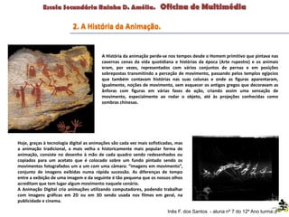 A História da animação perde-se nos tempos desde o Homem primitivo que pintava nas
cavernas cenas da vida quotidiana e histórias da época (Arte rupestre) e os animais
eram, por vezes, representados com vários conjuntos de pernas e em posições
sobrepostas transmitindo a perceção de movimento, passando pelos templos egípcios
que também contavam histórias nas suas colunas e onde as figuras aparentaram,
igualmente, noções de movimento, sem esquecer os antigos gregos que decoravam as
ânforas com figuras em várias fases de ação, criando assim uma sensação de
movimento, especialmente ao rodar o objeto, até às projeções conhecidas como
sombras chinesas.
2. A História da Animação.
Inês F. dos Santos - aluna nº 7 do 12º Ano turma F
Hoje, graças à tecnologia digital as animações são cada vez mais sofisticadas, mas
a animação tradicional, a mais velha e historicamente mais popular forma de
animação, consiste no desenho à mão de cada quadro sendo redesenhados ou
copiados para um acetato que é colocado sobre um fundo pintado sendo os
movimentos fotografados um a um com uma câmara: “imagens em movimento”,
conjunto de imagens exibidas numa rápida sucessão. As diferenças de tempo
entre a exibição de uma imagem e da seguinte é tão pequena que os nossos olhos
acreditam que tem lugar algum movimento naquele cenário.
A Animação Digital cria animações utilizando computadores, podendo trabalhar
com imagens gráficas em 2D ou em 3D sendo usada nos filmes em geral, na
publicidade e cinema.
 