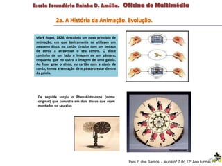 Inês F. dos Santos - aluna nº 7 do 12º Ano turma F
Mark Roget, 1824, descobriu um novo princípio de
animação, em que basicamente se utilizava um
pequeno disco, ou cartão circular com um pedaço
de corda a atravessar o seu centro. O disco
continha de um lado a imagem de um pássaro,
enquanto que no outro a imagem de uma gaiola.
Ao fazer girar o disco, ou cartão com a ajuda da
corda, temos a sensação de o pássaro estar dentro
da gaiola.
Phenakistoscope
De seguida surgiu o Phenakistoscope (nome
original) que consistia em dois discos que eram
montados no seu eixo
2a. A História da Animação. Evolução.
 