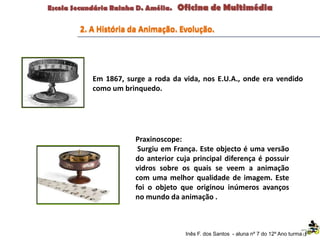 Inês F. dos Santos - aluna nº 7 do 12º Ano turma F
Em 1867, surge a roda da vida, nos E.U.A., onde era vendido
como um brinquedo.
Praxinoscope:
Surgiu em França. Este objecto é uma versão
do anterior cuja principal diferença é possuir
vidros sobre os quais se veem a animação
com uma melhor qualidade de imagem. Este
foi o objeto que originou inúmeros avanços
no mundo da animação .
2. A História da Animação. Evolução.
 