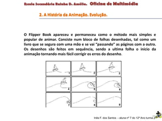 Inês F. dos Santos - aluna nº 7 do 12º Ano turma F
2. A História da Animação. Evolução.
O Flipper Book apareceu e permaneceu como o método mais simples e
popular de animar. Consiste num bloco de folhas desenhadas, tal como um
livro que se segura com uma mão e se vai “passando” as páginas com a outra.
Os desenhos são feitos em sequência, sendo a ultima folha o inicio da
animação tornando mais fácil corrigir os erros do desenho.
 