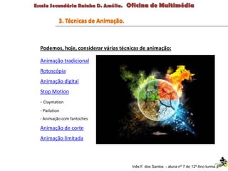3. Técnicas de Animação.
Inês F. dos Santos - aluna nº 7 do 12º Ano turma F
Podemos, hoje, considerar várias técnicas de animação:
Animação tradicional
Rotoscópia
Animação digital
Stop Motion
- Claymation
- Pixilation
- Animação com fantoches
Animação de corte
Animação limitada
 