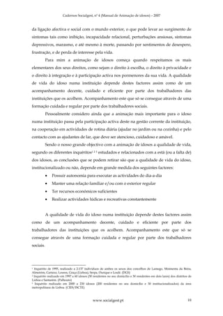 Cadernos Socialgest, nº 4 (Manual de Animação de idosos) – 2007



da ligação afectiva e social com o mundo exterior, o que pode levar ao surgimento de
sintomas tais como inibição, incapacidade relacional, perturbações ansiosas, sintomas
depressivos, marasmo, e até mesmo à morte, passando por sentimentos de desespero,
frustração, e de perda de interesse pela vida.
           Para mim a animação de idosos começa quando respeitamos os mais
elementares dos seus direitos, como sejam o direito à escolha, o direito à privacidade e
o direito à integração e à participação activa nos pormenores da sua vida. A qualidade
de vida do idoso numa instituição depende destes factores assim como de um
acompanhamento decente, cuidado e eficiente por parte dos trabalhadores das
instituições que os acolhem. Acompanhamento este que só se consegue através de uma
formação cuidada e regular por parte dos trabalhadores sociais.
           Pessoalmente considero ainda que a animação mais importante para o idoso
numa instituição passa pela participação activa deste na gestão corrente da instituição,
na cooperação em actividades de rotina diária (ajudar no jardim ou na cozinha) e pelo
contacto com as ajudantes de lar, que deve ser atencioso, cuidadoso e amável.
           Sendo o nosso grande objectivo com a animação de idosos a qualidade de vida,
segundo os diferentes inquéritos1 2 3 estudados e relacionados com a está (ou a falta de)
dos idosos, as conclusões que se podem retirar são que a qualidade de vida do idoso,
institucionalizado ou não, depende em grande medida dos seguintes factores:
           •   Possuir autonomia para executar as actividades do dia-a-dia
           •   Manter uma relação familiar e/ou com o exterior regular
           •   Ter recursos económicos suficientes
           •   Realizar actividades lúdicas e recreativas constantemente


           A qualidade de vida do idoso numa instituição depende destes factores assim
como de um acompanhamento decente, cuidado e eficiente por parte dos
trabalhadores das instituições que os acolhem. Acompanhamento este que só se
consegue através de uma formação cuidada e regular por parte dos trabalhadores
sociais.




1 Inquérito de 1995, realizado a 2.137 indivíduos de ambos os sexos dos concelhos de Lamego, Moimenta da Beira,
Almeirim, Cartaxo, Loures, Graça (Lisboa), Serpa, Ourique e Loulé. (DGS)
2 Inquérito realizado em 1997 a 60 idosos (30 residentes no seu domicílio e 30 residentes em dois lares) dos distritos de

Lisboa e Santarém. (Palhouto)
3 Inquérito realizado em 2000 a 230 idosos (200 residentes no seu domicílio e 30 institucionalizados) da área

metropolitana de Lisboa. (CIES/ISCTE)



                                              www.socialgest.pt                                                       10
 