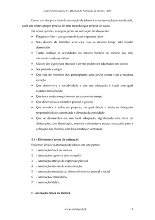 Cadernos Socialgest, nº 4 (Manual de Animação de idosos) – 2007



      Como um dos princípios da animação de idosos é uma animação personalizada,
cada um destes grupos precisa de uma metodologia própria de acção.
      Na nossa opinião, as regras gerais na animação de idosos são:
      •   Perguntar-lhes o que gostam de fazer e querem fazer
      •   Não desistir de trabalhar com eles mas ao mesmo tempo não insistir
          demasiado
      •   Tentar realizar as actividades no mesmo horário no mesmo dia, não
          alterando muito as rotinas
      •   Muitos dos jogos para crianças e jovens podem ser adaptados aos idosos
      •   Ser paciente e alegre
      •   Que seja de interesse dos participantes para poder contar com a máxima
          atenção.
      •   Que desenvolva a sociabilidade e que seja adequada à idade com qual
          estamos trabalhando.
      •   Que trace metas exequíveis em recursos e em tempo.
      •   Que desenvolva a iniciativa pessoal e grupal.
      •   Que envolva a todos no projecto, no qual desde o início se delegarão
          responsabilidade, autoridade e direcção da actividade.
      •   Que se desenvolva em um local adequado, significando isto, livre de
          distracções, com iluminação, assentos suficientes e espaço adequado para a
          aplicação das técnicas, com boa acústica e ventilação.


      4.1 – Diferentes facetas da animação
      Podemos dividir a animação de idosos em sete partes:
      1. - Animação física ou motora
      2. - Animação cognitiva (ver exemplo)
      3. - Animação através da expressão plástica
      4. - Animação através da comunicação
      5. - Animação associada ao desenvolvimento pessoal e social
      6. - Animação comunitária
      7. - Animação lúdica.


      I – animação Física ou motora




                                   www.socialgest.pt                               12
 