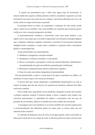 Cadernos Socialgest, nº 4 (Manual de Animação de idosos) – 2007



       É aquela em pretendemos que o idoso faça algum tipo de movimento. A
terceira idade não é apenas o último período evolutivo, decadente e regressivo, da vida
do homem, mas antes uma outra fase de evolução, com formas diferentes de viver e de
existir, tanto no campo social como no pessoal.
     O principal deficit no idoso, no respeitante á realização de uma tarefa, incide
sobre o ritmo do seu trabalho. Uma certa lentidão nas respostas psico-motoras parece
verificar-se com o aumento progressivo da idade.
     A psicomotricidade considera o movimento como uma acção relativa a um
sujeito, isto é, uma acção que só se pode compreender nas estruturas neuropsicológicas
que o integram, elaboram, regulam, controlam e executam. É um processo relacional
inteligível entre a situação e a acção, entre o estímulo e a resposta, entre o movimento
global e a motricidade fina.
     A psicomotricidade visa essencialmente:
     • Mobilizar e reorganizar as funções mentais
     • Aperfeiçoar a conduta consciente e o acto mental
     • Elevar as sensações e percepções a níveis de consciencialização, simbolização e
        conceptualização da acção aos símbolos, passando pela verbalização
     • Maximizar o potencial motor, afectivo-relacional e cognitivo
     • Fazer do corpo uma síntese integradora da personalidade
  Em psicomotricidade o corpo é o meio através do qual a consciência se edifica e se
manifesta. O nosso corpo é um veículo de sensações.
     É através dele que vamos adquirindo a sensibilidade proprioceptiva ou seja as
noções de espaço que não são visíveis, (ex: quando nos sentamos, sabemos sem olhar
onde está a cadeira).
     Com a idade estas capacidades vão-se perdendo, chegando ao ponto de se perder
o próprio esquema corporal. É possível ajudar o idoso a adquirir estas noções com
exercícios psicomotores. A capacidade de realizar o movimento real, em caso de
paralisia de um membro, utiliza-se o membro são como auxiliar do movimento.
      A massagem suave nos membros ou no tronco também são um bom suporte para
a consciencialização das diferentes partes do corpo, pois as nossas mãos são um
estímulo táctil e sensitivo.
     A colocação de pequenos sacos de areia ou de água quente, assim como pedir ao
idoso que levante até ao seu campo de visão, as diversas partes do corpo, servem como




                                     www.socialgest.pt                               13
 