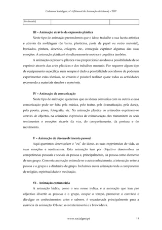 Cadernos Socialgest, nº 4 (Manual de Animação de idosos) – 2007



invisuais)



       III – Animação através da expressão plástica
       Neste tipo de animação pretendemos que o idoso trabalhe a sua faceta artística
e através da moldagem (de barro, plasticina, pasta de papel ou outro material),
bordados, pintura, desenho, colagem, etc., conseguia exprimir algumas das suas
emoções. A animação plástica é simultaneamente motora e cognitiva também.
       A animação expressiva plástica visa proporcionar ao idoso a possibilidade de se
exprimir através das artes plásticas e dos trabalhos manuais. Por requerer algum tipo
de equipamento específico, nem sempre é dado a possibilidade aos idosos de poderem
experimentar estas técnicas, no entanto é possível realizar quase todas as actividades
recorrendo a materiais simples e acessíveis.


       IV – Animação de comunicação
       Neste tipo de animação queremos que os idosos comunica com os outros e essa
comunicação pode ser feita pela música, pelo teatro, pela dramatização, pela dança,
pela poesia, prosa, fotografia, etc. Na animação plástica os animados exprimem-se
através de objectos, na animação expressiva de comunicação eles transmitem os seus
sentimentos e emoções através da voz, do comportamento, da postura e do
movimento.


       V – Animação de desenvolvimento pessoal
       Aqui queremos desenvolver o “eu” do idoso, as suas experiencias de vida, as
suas emoções e sentimentos. Esta animação tem por objectivo desenvolver as
competências pessoais e sociais da pessoa e, principalmente, da pessoa como elemento
de um grupo. Com esta animação estimula-se o autoconhecimento, a interacção entre a
pessoa e o grupo e a dinâmica de grupo. Incluímos nesta animação toda a componente
de religião, espiritualidade e meditação.


       VI - Animação comunitária
       A animação lúdica, como o seu nome indica, é a animação que tem por
objectivo divertir as pessoas e o grupo, ocupar o tempo, promover o convívio e
divulgar os conhecimentos, artes e saberes. é vocacionada principalmente para a
essência da animação: O lazer, o entretenimento e a brincadeira.



                                    www.socialgest.pt                              18
 