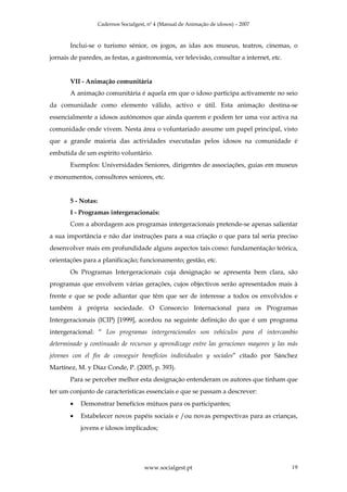 Cadernos Socialgest, nº 4 (Manual de Animação de idosos) – 2007



       Inclui-se o turismo sénior, os jogos, as idas aos museus, teatros, cinemas, o
jornais de paredes, as festas, a gastronomia, ver televisão, consultar a internet, etc.


       VII - Animação comunitária
       A animação comunitária é aquela em que o idoso participa activamente no seio
da comunidade como elemento válido, activo e útil. Esta animação destina-se
essencialmente a idosos autónomos que ainda querem e podem ter uma voz activa na
comunidade onde vivem. Nesta área o voluntariado assume um papel principal, visto
que a grande maioria das actividades executadas pelos idosos na comunidade é
embutida de um espírito voluntário.
       Exemplos: Universidades Seniores, dirigentes de associações, guias em museus
e monumentos, consultores seniores, etc.


       5 - Notas:
       I - Programas intergeracionais:
       Com a abordagem aos programas intergeracionais pretende-se apenas salientar
a sua importância e não dar instruções para a sua criação o que para tal seria preciso
desenvolver mais em profundidade alguns aspectos tais como: fundamentação teórica,
orientações para a planificação; funcionamento; gestão, etc.
       Os Programas Intergeracionais cuja designação se apresenta bem clara, são
programas que envolvem várias gerações, cujos objectivos serão apresentados mais à
frente e que se pode adiantar que têm que ser de interesse a todos os envolvidos e
também à própria sociedade. O Consorcio Internacional para os Programas
Intergeracionais (ICIP) [1999], acordou na seguinte definição do que é um programa
intergeracional: “ Los programas intergeracionales son vehículos para el intercambio
determinado y continuado de recursos y aprendizage entre las geraciones mayores y las más
jóvenes con el fin de conseguir benefícios individuales y sociales” citado por Sánchez
Martínez, M. y Díaz Conde, P. (2005, p. 393).
       Para se perceber melhor esta designação entenderam os autores que tinham que
ter um conjunto de características essenciais e que se passam a descrever:
       •   Demonstrar benefícios mútuos para os participantes;
       •   Estabelecer novos papéis sociais e /ou novas perspectivas para as crianças,
           jovens e idosos implicados;




                                       www.socialgest.pt                                  19
 