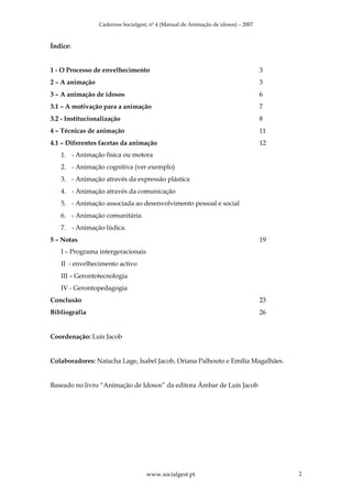 Cadernos Socialgest, nº 4 (Manual de Animação de idosos) – 2007



Índice:


1 - O Processo de envelhecimento                                                   3
2 – A animação                                                                     3
3 – A animação de idosos                                                           6
3.1 – A motivação para a animação                                                  7
3.2 - Institucionalização                                                          8
4 – Técnicas de animação                                                           11
4.1 – Diferentes facetas da animação                                               12
   1. - Animação física ou motora
   2. - Animação cognitiva (ver exemplo)
   3. - Animação através da expressão plástica
   4. - Animação através da comunicação
   5. - Animação associada ao desenvolvimento pessoal e social
   6. - Animação comunitária
   7. - Animação lúdica.
5 – Notas                                                                          19
   I – Programa intergeracionais
   II - envelhecimento activo
   III – Gerontotecnologia
   IV - Gerontopedagogia
Conclusão                                                                          23
Bibliografia                                                                       26


Coordenação: Luís Jacob


Colaboradores: Natacha Lage, Isabel Jacob, Oriana Palhouto e Emília Magalhães.


Baseado no livro “Animação de Idosos” da editora Âmbar de Luís Jacob




                                    www.socialgest.pt                                   2
 