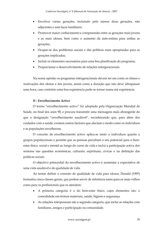 Cadernos Socialgest, nº 4 (Manual de Animação de idosos) – 2007



        •   Envolver várias gerações, incluindo pelo menos duas gerações, não
            adjacentes e sem laços familiares;
        •   Promover maior conhecimento e compreensão entre as gerações mais jovens
            e as mais idosas, bem como o aumento da auto-estima para ambas as
            gerações;
        •   Ocupar-se dos problemas sociais e das políticas mais apropriadas para as
            gerações implicadas;
        •   Incluir os elementos necessários para uma boa planificação do programa;
        •   Proporcionar o desenvolvimento de relações intergeracionais.


        Na nossa opinião os programas intergeracionais devem ter em conta os ritmos e
motivações dos idosos e dos jovens, assim como a duração que não deve ultrapassar
uma hora, caso contrário uma boa experiencia pode-se tornar numa má experiencia.


        II - Envelhecimento Activo
        O termo “envelhecimento activo” foi adoptado pela Organização Mundial de
Saúde, no final dos anos 90, e procura transmitir uma mensagem mais abrangente do
que a designação “envelhecimento saudável”, reconhecendo que, para além dos
cuidados com a saúde, existem outros factores que afectam o modo como os indivíduos
e as populações envelhecem.
        O conceito de envelhecimento activo aplica-se tanto a indivíduos quanto a
grupos populacionais e permite que as pessoas percebam o seu potencial para o bem-
estar físico, social e mental ao longo do curso da vida e inclui a participação activa dos
seniores nas questões económicas, culturais, espirituais, cívicas e na definição das
políticas sociais.
        O objectivo primordial do envelhecimento activo é aumentar a expectativa de
uma vida saudável e de qualidade de vida.
        Ao tentar definir o conceito de qualidade de vida para idosos, Donald (1997)
formulou cinco classes gerais, que podem servir de referência tanto para os mais velhos
como para os profissionais que os atendem:
        •   A primeira categoria é a do bem-estar físico, cujos elementos são: a
            comodidade em termos materiais, saúde, higiene e segurança.
        •   As relações interpessoais são a segunda categoria, que inclui as relações com
            familiares, amigos e participação na comunidade.


                                        www.socialgest.pt                              20
 