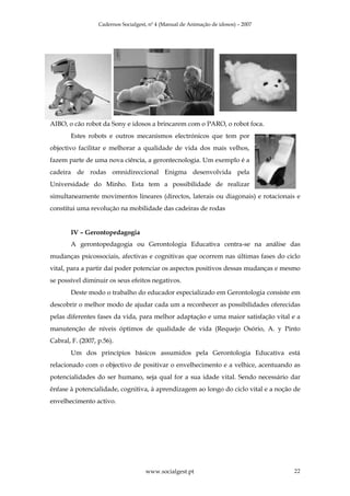 Cadernos Socialgest, nº 4 (Manual de Animação de idosos) – 2007




AIBO, o cão robot da Sony e idosos a brincarem com o PARO, o robot foca.
       Estes robots e outros mecanismos electrónicos que tem por
objectivo facilitar e melhorar a qualidade de vida dos mais velhos,
fazem parte de uma nova ciência, a gerontecnologia. Um exemplo é a
cadeira de rodas omnidireccional Enigma desenvolvida pela
Universidade do Minho. Esta tem a possibilidade de realizar
simultaneamente movimentos lineares (directos, laterais ou diagonais) e rotacionais e
constitui uma revolução na mobilidade das cadeiras de rodas


       IV – Gerontopedagogia
       A gerontopedagogia ou Gerontologia Educativa centra-se na análise das
mudanças psicossociais, afectivas e cognitivas que ocorrem nas últimas fases do ciclo
vital, para a partir daí poder potenciar os aspectos positivos dessas mudanças e mesmo
se possível diminuir os seus efeitos negativos.
       Deste modo o trabalho do educador especializado em Gerontologia consiste em
descobrir o melhor modo de ajudar cada um a reconhecer as possibilidades oferecidas
pelas diferentes fases da vida, para melhor adaptação e uma maior satisfação vital e a
manutenção de níveis óptimos de qualidade de vida (Requejo Osório, A. y Pinto
Cabral, F. (2007, p.56).
       Um dos princípios básicos assumidos pela Gerontologia Educativa está
relacionado com o objectivo de positivar o envelhecimento e a velhice, acentuando as
potencialidades do ser humano, seja qual for a sua idade vital. Sendo necessário dar
ênfase à potencialidade, cognitiva, à aprendizagem ao longo do ciclo vital e a noção de
envelhecimento activo.




                                     www.socialgest.pt                              22
 