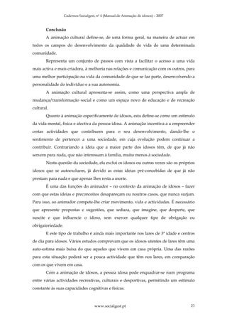 Cadernos Socialgest, nº 4 (Manual de Animação de idosos) – 2007



       Conclusão
       A animação cultural define-se, de uma forma geral, na maneira de actuar em
todos os campos do desenvolvimento da qualidade de vida de uma determinada
comunidade.
       Representa um conjunto de passos com vista a facilitar o acesso a uma vida
mais activa e mais criadora, à melhoria nas relações e comunicação com os outros, para
uma melhor participação na vida da comunidade de que se faz parte, desenvolvendo a
personalidade do indivíduo e a sua autonomia.
       A animação cultural apresenta-se assim, como uma perspectiva ampla de
mudança/transformação social e como um espaço novo de educação e de recreação
cultural.
       Quanto à animação especificamente de idosos, esta define-se como um estímulo
da vida mental, física e afectiva da pessoa idosa. A animação incentiva-a a empreender
certas actividades que contribuem para o seu desenvolvimento, dando-lhe o
sentimento de pertencer a uma sociedade, em cuja evolução podem continuar a
contribuir. Contrariando a ideia que a maior parte dos idosos têm, de que já não
servem para nada, que não interessam à família, muito menos à sociedade.
       Nesta questão da sociedade, ela exclui os idosos ou outras vezes são os próprios
idosos que se autoexcluem, já devido as estas ideias pré-concebidas de que já não
prestam para nada e que apenas lhes resta a morte.
       É uma das funções do animador – no contexto da animação de idosos – fazer
com que estas ideias e preconceitos desapareçam ou noutros casos, que nunca surjam.
Para isso, ao animador compete-lhe criar movimento, vida e actividades. É necessário
que apresente propostas e sugestões, que seduza, que imagine, que desperte, que
suscite e que influencie o idoso, sem exercer qualquer tipo de obrigação ou
obrigatoriedade.
       E este tipo de trabalho é ainda mais importante nos lares de 3ª idade e centros
de dia para idosos. Vários estudos comprovam que os idosos utentes de lares têm uma
auto-estima mais baixa do que aqueles que vivem em casa própria. Uma das razões
para esta situação poderá ser a pouca actividade que têm nos lares, em comparação
com os que vivem em casa.
       Com a animação de idosos, a pessoa idosa pode enquadrar-se num programa
entre várias actividades recreativas, culturais e desportivas, permitindo um estímulo
constante às suas capacidades cognitivas e físicas.



                                      www.socialgest.pt                              23
 