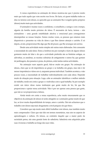 Cadernos Socialgest, nº 4 (Manual de Animação de idosos) – 2007



       A nossa experiência na animação de idosos mostrou-me que é preciso muito
mais que tudo aquilo que vem escrito nos livros. De facto, só quem trabalha todos os
dias no terreno com idosos, se apercebe que ao animador lhe é exigido (pelos próprios
idosos) muito mais que actividades.
       O animador é muitas vezes o confidente, o conselheiro, o amigo e com o tempo,
alguém da família muito próximo do idoso. É necessário de facto, termos – nós
animadores – uma grande estabilidade afectiva e emocional para conseguirmos
desempenhar as nossas funções. Somos muitas vezes, as pessoas que estamos mais
disponíveis e presentes na vida do idoso e que lhes damos atenção e carinho. E só
depois, aí sim, proporcionar-lhe algo que lhe dê prazer, que lhe arranque um sorriso.
       Desde uma actividade muito simples até outras mais elaboradas. Isto consoante
a necessidade de cada idoso. Estou a lembrar-me por exemplo o facto de alguns idosos
gostarem muito de falar e de que a actividade preferida são as histórias antigas, as
adivinhas, as anedotas, as receitas culinárias de antigamente e outros há, que gostam
de jardinagem, dos passeios à praia, da pintura, entre tantas outras actividades.
       Na animação num aspecto geral, fala-se muito em grupo. Na animação de
idosos, claro que se dá importância ao grupo e se trabalha em grupo, mas não é de
menor importância o idoso em si, enquanto pessoa individual. Também acontece, e não
poucas vezes, a necessidade de trabalhar individualmente com cada idoso. Depende
muito de situação para situação. Logo, cabe ao animador identificar o melhor método
de trabalho, tendo em conta o grupo e o indivíduo com o qual trabalha. Se por exemplo
existir um único idoso numa instituição que goste muito de ler, há que lhe
proporcionar e apoiar nessa actividade. Não é por ser apenas uma pessoa que goste,
que não se vai proporcionar a leitura.
       Ainda tendo em conta a nossa experiência, acho muito sinceramente que os
objectivos da animação de idosos só serão atingidos se o animador gostar muito do que
faz, se tiver muita disponibilidade de tempo, amor e carinho. Daí nós acharmos que o
trabalho com idosos seja mais desgastante a nível psíquico do que físico.
       Considero que seja muito mais difícil trabalhar com idosos, mas também muito
mais compensador. Claro que não falo em termos monetários, mas sim no aspecto de
aprendizagem e cultura. Os idosos, ao contrário daquilo que a maior parte da
sociedade pensa, são uma grande fonte de sabedoria. Sabedoria esta adquirida pelas
suas vivencias e trabalho ao longo das suas vidas.




                                    www.socialgest.pt                                   24
 