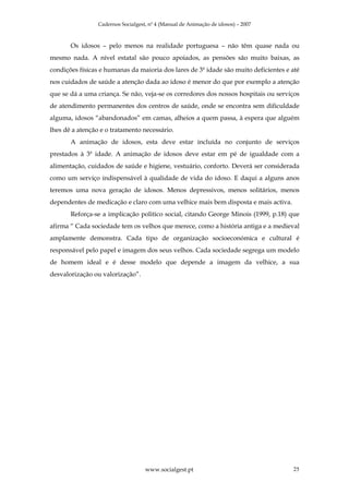 Cadernos Socialgest, nº 4 (Manual de Animação de idosos) – 2007



       Os idosos – pelo menos na realidade portuguesa – não têm quase nada ou
mesmo nada. A nível estatal são pouco apoiados, as pensões são muito baixas, as
condições físicas e humanas da maioria dos lares de 3ª idade são muito deficientes e até
nos cuidados de saúde a atenção dada ao idoso é menor do que por exemplo a atenção
que se dá a uma criança. Se não, veja-se os corredores dos nossos hospitais ou serviços
de atendimento permanentes dos centros de saúde, onde se encontra sem dificuldade
alguma, idosos “abandonados” em camas, alheios a quem passa, à espera que alguém
lhes dê a atenção e o tratamento necessário.
       A animação de idosos, esta deve estar incluída no conjunto de serviços
prestados à 3ª idade. A animação de idosos deve estar em pé de igualdade com a
alimentação, cuidados de saúde e higiene, vestuário, conforto. Deverá ser considerada
como um serviço indispensável à qualidade de vida do idoso. E daqui a alguns anos
teremos uma nova geração de idosos. Menos depressivos, menos solitários, menos
dependentes de medicação e claro com uma velhice mais bem disposta e mais activa.
       Reforça-se a implicação politico social, citando George Minois (1999, p.18) que
afirma “ Cada sociedade tem os velhos que merece, como a história antiga e a medieval
amplamente demonstra. Cada tipo de organização socioeconómica e cultural é
responsável pelo papel e imagem dos seus velhos. Cada sociedade segrega um modelo
de homem ideal e é desse modelo que depende a imagem da velhice, a sua
desvalorização ou valorização”.




                                    www.socialgest.pt                                25
 