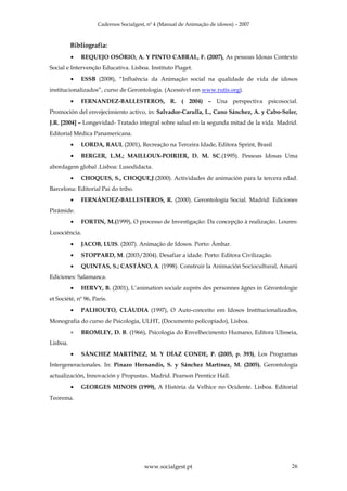 Cadernos Socialgest, nº 4 (Manual de Animação de idosos) – 2007



          Bibliografia:
          •   REQUEJO OSÓRIO, A. Y PINTO CABRAL, F. (2007), As pessoas Idosas Contexto
Social e Intervenção Educativa. Lisboa. Instituto Piaget.
          •   ESSB (2008), “Influência da Animação social na qualidade de vida de idosos
institucionalizados”, curso de Gerontologia. (Acessível em www.rutis.org).
          •   FERNANDEZ-BALLESTEROS, R. ( 2004) – Una perspectiva psicosocial.
Promoción del envejecimiento activo, in: Salvador-Carulla, L., Cano Sánchez, A. y Cabo-Soler,
J.R. [2004] – Longevidad- Tratado integral sobre salud en la segunda mitad de la vida. Madrid.
Editorial Médica Panamericana.
          •   LORDA, RAUL (2001), Recreação na Terceira Idade, Editora Sprint, Brasil
          •   BERGER, L.M.; MAILLOUX-POIRIER, D. M. SC.(1995). Pessoas Idosas Uma
abordagem global .Lisboa: Lusodidacta.
          •   CHOQUES, S., CHOQUE,J.(2000). Actividades de animación para la tercera edad.
Barcelona: Editorial Pai do tribo.
          •   FERNÁNDEZ-BALLESTEROS, R. (2000). Gerontología Social. Madrid: Ediciones
Pirámide.
          •   FORTIN, M.(1999), O processo de Investigação: Da concepção à realização. Loures:
Lusociência.
          •   JACOB, LUIS. (2007). Animação de Idosos. Porto: Âmbar.
          •   STOPPARD, M. (2003/2004). Desafiar a idade. Porto: Editora Civilização.
          •   QUINTAS, S.; CASTÃNO, A. (1998). Construir la Animación Sociocultural, Amarú
Ediciones: Salamanca.
          •   HERVY, B. (2001), L’animation sociale auprès des personnes âgées in Gérontologie
et Société, nº 96, Paris.
          •   PALHOUTO, CLÁUDIA (1997), O Auto-conceito em Idosos Institucionalizados,
Monografia do curso de Psicologia, ULHT, (Documento policopiado), Lisboa.
          •   BROMLEY, D. B. (1966), Psicologia do Envelhecimento Humano, Editora Ulisseia,
Lisboa.
          •   SÁNCHEZ MARTÍNEZ, M. Y DÍAZ CONDE, P. (2005, p. 393), Los Programas
Intergeneracionales. In: Pinazo Hernandis, S. y Sánchez Martínez, M. (2005), Gerontología
actualización, Innovación y Propustas. Madrid. Pearson Prentice Hall.
          •   GEORGES MINOIS (1999), A História da Velhice no Ocidente. Lisboa. Editorial
Teorema.




                                        www.socialgest.pt                                  26
 