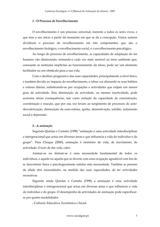 Cadernos Socialgest, nº 4 (Manual de Animação de idosos) – 2007



       1 - O Processo de Envelhecimento


       O envelhecimento é um processo universal, inerente a todos os seres vivos, e
que tem o seu início a partir do momento em que se dá a concepção. Vários autores
dividiram o processo de envelhecimento em três componentes, que são o
envelhecimento biológico, o envelhecimento social, e o envelhecimento psicológico.
       Ao longo do processo de envelhecimento, as capacidades de adaptação do ser
humano vão diminuindo, tornando-o cada vez mais sensível ao meio ambiente que,
consoante as restrições implícitas ao funcionamento do idoso, pode ser um elemento
facilitador ou um obstáculo para a sua vida.
       Com o declínio progressivo das suas capacidades, principalmente a nível físico,
e também devido ao impacto do envelhecimento, o idoso vai alterando os seus hábitos
e rotinas diárias, substituindo-as por ocupações e actividades que exijam um menor
grau de actividade. Esta diminuição da actividade, ou mesmo inactividade, pode
acarretar sérias consequências, tais como redução da capacidade de concentração,
coordenação e reacção, que por sua vez levam ao surgimento de processos de auto-
desvalorização, diminuição da auto-estima, apatia, desmotivação, solidão, isolamento
social e depressão.


       2 - A animação
       Segundo Quintas e Castaño (1998) “animação e uma actividade interdisciplinar
e intergeracional que actua em diversas áreas e que influencia a vida do individuo e do
grupo”. Para Choque (2000), animação é sinónimo de vida, de movimento, de
actividade. O acto de dar vida, calor.
       Animar-se ou distrair-se é uma necessidade fundamental de todos os
indivíduos, e aquele ou aquela que se diverte com uma ocupação agradável com fim de
se descontrair física e psicologicamente satisfaz esta necessidade. Também as pessoas
de idade têm necessidades, na medida das suas capacidades, de ter actividades
recreativas.
       Segundo ainda Quintas e Castaño (1998) a animação é uma actividade
interdisciplinar e intergeracional que actua em diversas áreas e que influencia a vida
do indivíduo e do grupo. O desempenho de actividades de animação pode especificar-
se por quatro modalidades:
       - Cultural, Educativa, Económica e Social.



                                    www.socialgest.pt                                3
 