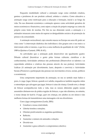 Cadernos Socialgest, nº 4 (Manual de Animação de idosos) – 2007



       Enquanto modalidade cultural a animação surge como entidade criadora,
gestora e produtora de um produto cultural, artístico e criativo. Como educativa a
animação surge como motivação para a educação e formação, inicial e ao longo da
vida. Na sua dimensão económica a animação aparece como actividade geradora de
meios económicos e financeiros, como sejam a criação do próprio emprego ou como ela
próprio como fonte de receitas. Por fim na sua dimensão social, a animação e o
animador renascem como meios de superar as desigualdades sociais e de promoção da
pessoa e da comunidade.
       A animação sociocultural, cujo conceito nasceu na Europa nos anos 60, pode ser
vista como “a intervenção dialéctica dos indivíduos e dos grupos com o seu meio e a
intervenção sobre si mesmo, o que leva a uma melhoria da qualidade de vida” (Viché,
1989 in Quintas e Castanõ, 1998, 41-43.).
       As actividades que a animação pode desenvolver são igualmente quatro:
Difusão cultural (Incentivar o gosto pelas formas culturais, cientificas e do
conhecimento); Actividades artísticas não profissionais (Desenvolver os talentos e as
capacidades artísticas e criativas das pessoas através da sua pratica); Actividades
Lúdicas (A animação por divertimento, lazer, desporto e convívio) e Actividades
Sociais (Promover a participação das pessoas nos movimentos cívicos, sociais, políticos
e económicos).
       Uma componente importante da animação, no seu se sentido mais lúdico e
puro, é o jogo. Jogar, brincar, quando se é adulto, enquadra-se também naqueles mitos
e estereótipos que advogam que jogar, brincar é coisa de criança. Grande erro, o desejo
de brincar acompanha-nos toda a vida, mas os nossos diferentes papéis sociais
assumidos distraem-nos da prática regular de brincar, o que não eliminou, no entanto,
o nosso desejo de fazê-lo. O jogo, quer em crianças, em adultos ou em idosos é das
melhores formas de transmitirmos uma mensagem e de nos divertirmos.
       Com o jogo conseguiremos (Lorda, 2001):
       •   Canalizar a nossa criatividade;
       •   Libertar tensões e emoções;
       •   Orientar positivamente as angústias quotidianas;
       •   Reflectir;
       •   Aumentar o número de amizades e relações
       •   Divertir-nos
       •   Aumentar o grau cultural e o compromisso colectivo;


                                    www.socialgest.pt                                4
 