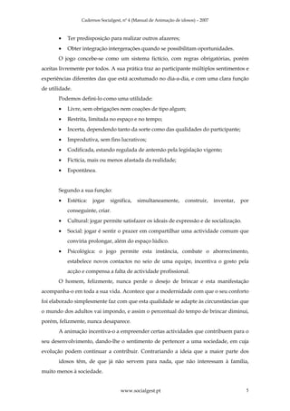 Cadernos Socialgest, nº 4 (Manual de Animação de idosos) – 2007



       •   Ter predisposição para realizar outros afazeres;
       •   Obter integração intergerações quando se possibilitam oportunidades.
       O jogo concebe-se como um sistema fictício, com regras obrigatórias, porém
aceitas livremente por todos. A sua prática traz ao participante múltiplos sentimentos e
experiências diferentes das que está acostumado no dia-a-dia, e com uma clara função
de utilidade.
       Podemos defini-lo como uma utilidade:
       •   Livre, sem obrigações nem coações de tipo algum;
       •   Restrita, limitada no espaço e no tempo;
       •   Incerta, dependendo tanto da sorte como das qualidades do participante;
       •   Improdutiva, sem fins lucrativos;
       •   Codificada, estando regulada de antemão pela legislação vigente;
       •   Fictícia, mais ou menos afastada da realidade;
       •   Espontânea.


       Segundo a sua função:
       •   Estética:   jogar   significa,   simultaneamente,        construir,     inventar,   por
           conseguinte, criar.
       •   Cultural: jogar permite satisfazer os ideais de expressão e de socialização.
       •   Social: jogar é sentir o prazer em compartilhar uma actividade comum que
           conviria prolongar, além do espaço lúdico.
       •   Psicológica: o jogo permite esta instância, combate o aborrecimento,
           estabelece novos contactos no seio de uma equipe, incentiva o gosto pela
           acção e compensa a falta de actividade profissional.
       O homem, felizmente, nunca perde o desejo de brincar e esta manifestação
acompanha-o em toda a sua vida. Acontece que a modernidade com que o seu conforto
foi elaborado simplesmente faz com que esta qualidade se adapte às circunstâncias que
o mundo dos adultos vai impondo, e assim o percentual do tempo de brincar diminui,
porém, felizmente, nunca desaparece.
       A animação incentiva-o a empreender certas actividades que contribuem para o
seu desenvolvimento, dando-lhe o sentimento de pertencer a uma sociedade, em cuja
evolução podem continuar a contribuir. Contrariando a ideia que a maior parte dos
       idosos têm, de que já não servem para nada, que não interessam à família,
muito menos à sociedade.


                                    www.socialgest.pt                                            5
 