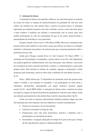 Cadernos Socialgest, nº 4 (Manual de Animação de idosos) – 2007




          3 – Animação de idosos
          A animação de idosos, em específico, define-se, de uma forma geral, na maneira
de actuar em todos os campos do desenvolvimento da qualidade de vida dos mais
velhos, um estímulo da vida mental, física e afectiva da pessoa idosa. A animação
representa um conjunto de passos com vista a facilitar o acesso a uma vida mais activa
e mais criadora, à melhoria nas relações e comunicação com os outros, para uma
melhor participação na vida da comunidade de que se faz parte, desenvolvendo a
personalidade do indivíduo e a sua autonomia.
          Choque, citando a Revue Soins nº 534, Marzo (1990), refere que a animação entre
pessoas idosas pode definir-se como toda a acção que oferece aos idosos as condições
materiais e relacionais necessárias e favoráveis para que se possam questionar sobre a
pertinência da sua vida.
          Ainda para Choque, citando Revue de l`aide Serignant nº5, Mayo (1997) “ a
animação em Gerontologia é acompanhar a pessoa idosa no seu dia a dia. Representa
um projecto global de estabelecimento com uma interacção, uma reflexão e uma toma
de consciência de todo o pessoal (incluindo o médico e a administração), e passa pelo
próprio idoso. Está incluída no dossier de cuidados. Agrupa as distracções e festas
propostas pala instituição, centra-se sobre todo o ambiente de actividades diversas…”
(p. 4).
          Hervy (2001) afirma que “A importância da animação social das pessoas mais
velhas é facilitar a sua inserção na sociedade, a sua participação na vida social e,
sobretudo,      permitir-lhes    desempenhar        um    papel,    inclusive     reactivar   papéis
sociais.”(p.31)    Jacob (2007) define “a animação de idosos como a maneira de actuar
em todos os campos do desenvolvimento da qualidade de vida dos mais velhos, sendo
um estímulo permanente da vida mental, física e afectiva da pessoa idosa.”(p.31).
          Tendo em conta os aspectos anteriormente referidos podemos alegar que uma
boa animação deve dar resposta a diversos objectivos, visando nomeadamente:
          •   Promover a inovação e novas descobertas;
          •   Valorizar a formação ao longo da vida;
          •   Proporcionar uma vida mais harmoniosa, atractiva e dinâmica com a
              participação e envolvimento do idoso;
          •   Incrementar a ocupação adequada do tempo livre para evitar que o tempo
              de ócio seja alienante, passivo e despersonalizador.



                                       www.socialgest.pt                                           6
 