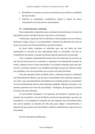 Cadernos Socialgest, nº 4 (Manual de Animação de idosos) – 2007



       •   Rentabilizar os serviços e recursos comunitários para melhorar a qualidade
           de vida do idoso
       •   Valorizar as capacidades, competências, saberes e cultura do idoso,
           aumentando a sua auto-estima e autoconfiança.


       3.1 – A motivação para a animação
       Para compreender a importância que a animação cultural tem para os idosos, há
que primeiro tomar consciência do que é que motiva o ser humano.
       A motivação é aquilo que leva os indivíduos a fazer qualquer coisa com esforço,
dedicação, energia e prazer. A sua intensidade e natureza são diferentes em cada um
de nós, de acordo com diversas influências, em cada momento.
       Se forem dadas condições ao indivíduo para que ele tenha um bom
desempenho na execução de uma determinada tarefa ou actividade e ele tiver as
competências necessárias, o seu grau de eficácia depende apenas da sua motivação.
       Todo e qualquer comportamento humano tem uma motivação na sua base, ou
seja, há uma tensão que leva o indivíduo a comportar-se de determinada maneira, de
forma a satisfazer uma ou mais necessidades. As condições fornecidas pelo meio que
envolve o indivíduo mantém-se em equilíbrio psicológico até que um estímulo rompa
esse equilíbrio e crie uma necessidade, que vai gerar um estado de tensão.
       Uma das principais teorias existentes sobre a motivação humana é a Pirâmide
das Necessidades de Maslow, que diz que as necessidades estão ordenadas segundo o
seu valor, e que uma determinada necessidade só se manifesta quando as necessidades
do nível imediatamente inferior estão totalmente satisfeitas. Segundo esta teoria, o ser
humano apresenta cinco níveis de necessidades – fisiológicas, de segurança, de afecto,
de estima e de auto-realização.
       As necessidades fisiológicas e de segurança são primárias, enquanto que as
restantes são secundárias. A teoria de Maslow assenta em dois princípios, que são o da
dominância e o da emergência; o primeiro diz que enquanto uma necessidade básica
não estiver satisfeita, as restantes não têm força para dirigir o comportamento; o
segundo diz que quando uma necessidade é satisfeita, imediatamente surge uma nova
necessidade.


       Os Cinco Princípios da Motivação




                                    www.socialgest.pt                                 7
 