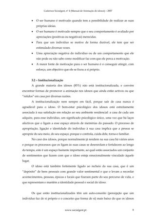 Cadernos Socialgest, nº 4 (Manual de Animação de idosos) – 2007



         •   O ser humano é motivado quando tem a possibilidade de realizar as suas
             próprias ideias.
         •   O ser humano é motivado sempre que o seu comportamento é avaliado por
             apreciações (positivas ou negativas) merecidas.
         •   Para que um indivíduo se motive de forma durável, ele tem que ser
             estimulado diversas vezes.
         •   Uma apreciação negativa do indivíduo ou de um comportamento que ele
             não pode ou não sabe como modificar faz com que ele perca a motivação.
         •   A maior fonte de motivação para o ser humano é o conseguir atingir, com
             esforço, um objectivo que ele se fixou a si próprio.


         3.2 – Institucionalização
         A grande maioria dos idosos (85%) não está institucionalizada, e convém
encontrar formas de promover a animação nos idosos que ainda estão activos ou que
“retidos” em casa por diversas razões.
         A institucionalização nem sempre em fácil, porque sair de casa nunca é
agradável para o idoso. O bem-estar psicológico dos idosos está estreitamente
associada à sua satisfação em relação ao seu ambiente residencial: a casa de cada um
adquire, para esse indivíduo, um significado psicológico único, uma vez que há laços
afectivos que o ligam a esse espaço através de memórias do passado. O processo de
apropriação, ligação e identidade do indivíduo à sua casa implica que a pessoa se
aproprie do seu meio, do seu espaço, porque o controla, cuida dele, torna-o familiar.
         No caso dos idosos, porque normalmente já residem na sua casa há vários anos
e porque os processos que os ligam às suas casas se desenrolam e fortalecem ao longo
do tempo, este é um espaço bastante importante, ao qual estão associados um conjunto
de sentimentos que fazem com que o idoso esteja emocionalmente vinculado àquele
lugar.
         O idoso está também fortemente ligado ao recheio da sua casa, que é um
“depósito” de bens pessoais com grande valor sentimental e que o levam a recordar
acontecimentos, pessoas, épocas e locais que fizeram parte do seu percurso de vida, e
que representam e mantêm a identidade pessoal e social do idoso.


         Os que estão institucionalizados têm um auto-conceito (percepção que um
indivíduo faz de si próprio e o conceito que forma de si) mais baixo do que os idosos


                                      www.socialgest.pt                                 8
 