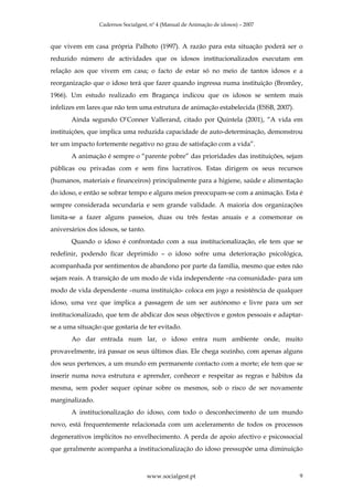 Cadernos Socialgest, nº 4 (Manual de Animação de idosos) – 2007



que vivem em casa própria Palhoto (1997). A razão para esta situação poderá ser o
reduzido número de actividades que os idosos institucionalizados executam em
relação aos que vivem em casa; o facto de estar só no meio de tantos idosos e a
reorganização que o idoso terá que fazer quando ingressa numa instituição (Bromley,
1966). Um estudo realizado em Bragança indicou que os idosos se sentem mais
infelizes em lares que não tem uma estrutura de animação estabelecida (ESSB, 2007).
       Ainda segundo O’Conner Vallerand, citado por Quintela (2001), “A vida em
instituições, que implica uma reduzida capacidade de auto-determinação, demonstrou
ter um impacto fortemente negativo no grau de satisfação com a vida”.
       A animação é sempre o “parente pobre” das prioridades das instituições, sejam
públicas ou privadas com e sem fins lucrativos. Estas dirigem os seus recursos
(humanos, materiais e financeiros) principalmente para a higiene, saúde e alimentação
do idoso, e então se sobrar tempo e alguns meios preocupam-se com a animação. Esta é
sempre considerada secundaria e sem grande validade. A maioria dos organizações
limita-se a fazer alguns passeios, duas ou três festas anuais e a comemorar os
aniversários dos idosos, se tanto.
       Quando o idoso é confrontado com a sua institucionalização, ele tem que se
redefinir, podendo ficar deprimido – o idoso sofre uma deterioração psicológica,
acompanhada por sentimentos de abandono por parte da família, mesmo que estes não
sejam reais. A transição de um modo de vida independente –na comunidade- para um
modo de vida dependente –numa instituição- coloca em jogo a resistência de qualquer
idoso, uma vez que implica a passagem de um ser autónomo e livre para um ser
institucionalizado, que tem de abdicar dos seus objectivos e gostos pessoais e adaptar-
se a uma situação que gostaria de ter evitado.
       Ao dar entrada num lar, o idoso entra num ambiente onde, muito
provavelmente, irá passar os seus últimos dias. Ele chega sozinho, com apenas alguns
dos seus pertences, a um mundo em permanente contacto com a morte; ele tem que se
inserir numa nova estrutura e aprender, conhecer e respeitar as regras e hábitos da
mesma, sem poder sequer opinar sobre os mesmos, sob o risco de ser novamente
marginalizado.
       A institucionalização do idoso, com todo o desconhecimento de um mundo
novo, está frequentemente relacionada com um aceleramento de todos os processos
degenerativos implícitos no envelhecimento. A perda de apoio afectivo e psicossocial
que geralmente acompanha a institucionalização do idoso pressupõe uma diminuição



                                     www.socialgest.pt                                9
 