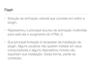 Flash
• Solução de animação vetorial que consiste em editor e
plugin;
• Representou o principal recurso de animação multimídia
para web até o surgimento do HTML 5;
• Sua principal limitação é necessitar da instalação de
plugin. Alguns usuários não querem instalar em seus
computadores e alguns dispositivos móveis não
suportam sua instalação. Desta forma, perde-se
conteúdo.
 