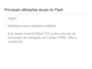Principais utilizações atuais do Flash
• Jogos;
• Aplicativos para celulares e tablets;
• Sua versão recente (Flash CC) possui recurso de
conversão da animação em código HTML, CSS e
JavaScript.
 
