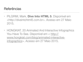 Referências
• PILGRIM, Mark. Dive Into HTML 5. Disponível em
<http://diveintohtml5.com.br>. Acesso em 27 Maio
2015.
• HONGKIAT. 20 Animated And Interactive Infographics
You Have To See. Disponível em < http://
www.hongkiat.com/blog/animated-interactive-
infographics>. Acesso em 27 Maio 2015.
 