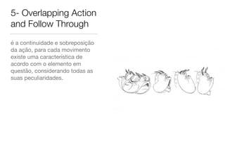 5- Overlapping Action
and Follow Through
é a continuidade e sobreposição
da ação, para cada movimento
existe uma característica de
acordo com o elemento em
questão, considerando todas as
suas peculiaridades.
 
