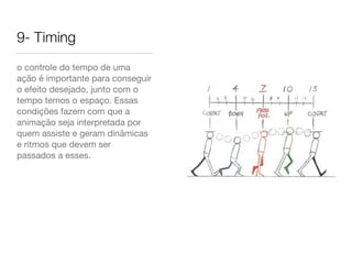 9- Timing
o controle do tempo de uma
ação é importante para conseguir
o efeito desejado, junto com o
tempo temos o espaço. Essas
condições fazem com que a
animação seja interpretada por
quem assiste e geram dinâmicas
e ritmos que devem ser
passados a esses.
 